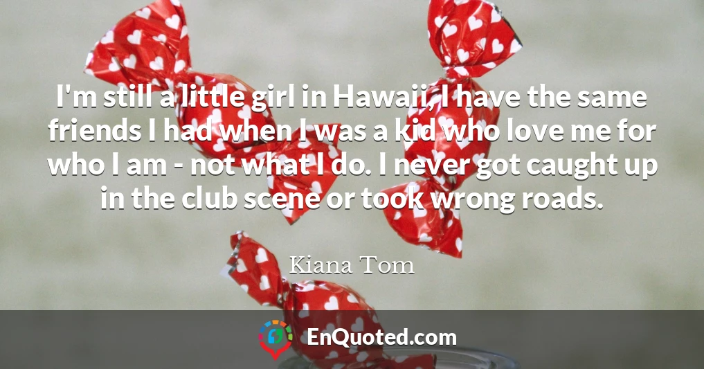I'm still a little girl in Hawaii, I have the same friends I had when I was a kid who love me for who I am - not what I do. I never got caught up in the club scene or took wrong roads.