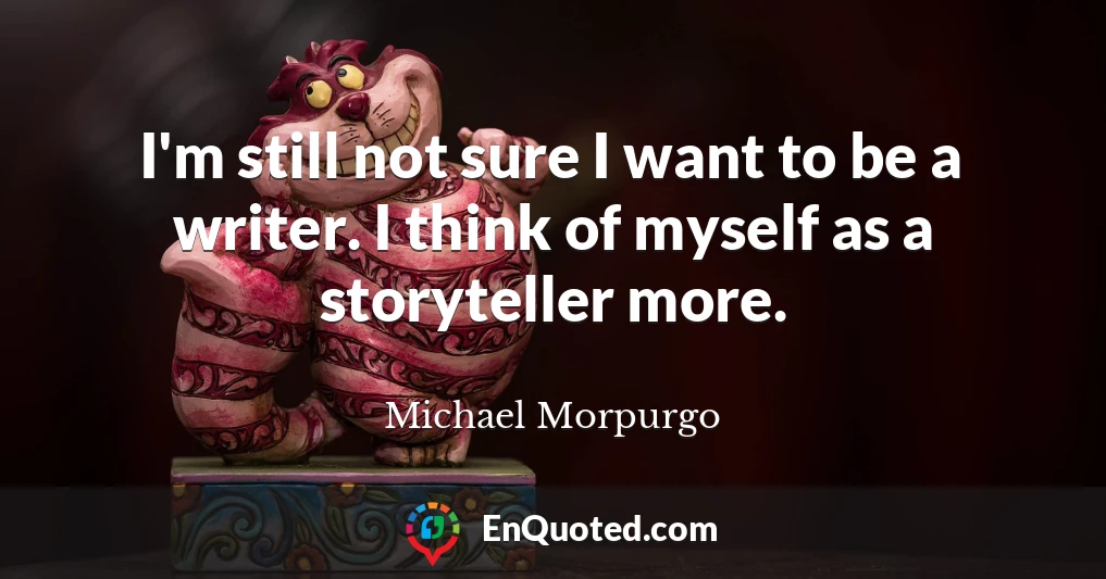 I'm still not sure I want to be a writer. I think of myself as a storyteller more.