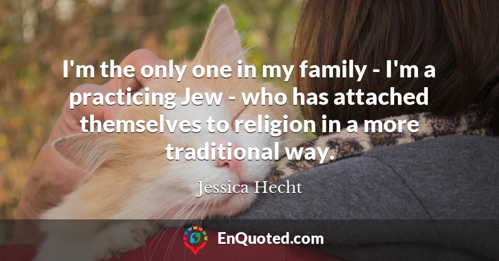 I'm the only one in my family - I'm a practicing Jew - who has attached themselves to religion in a more traditional way.