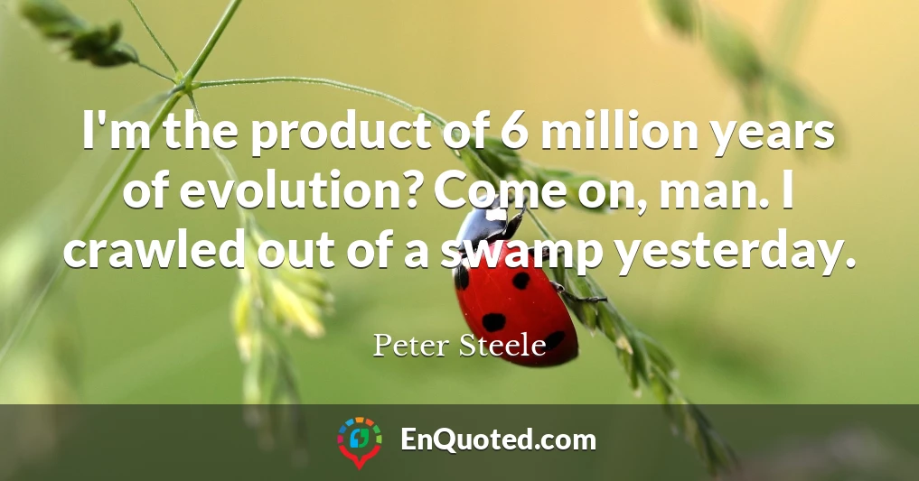 I'm the product of 6 million years of evolution? Come on, man. I crawled out of a swamp yesterday.