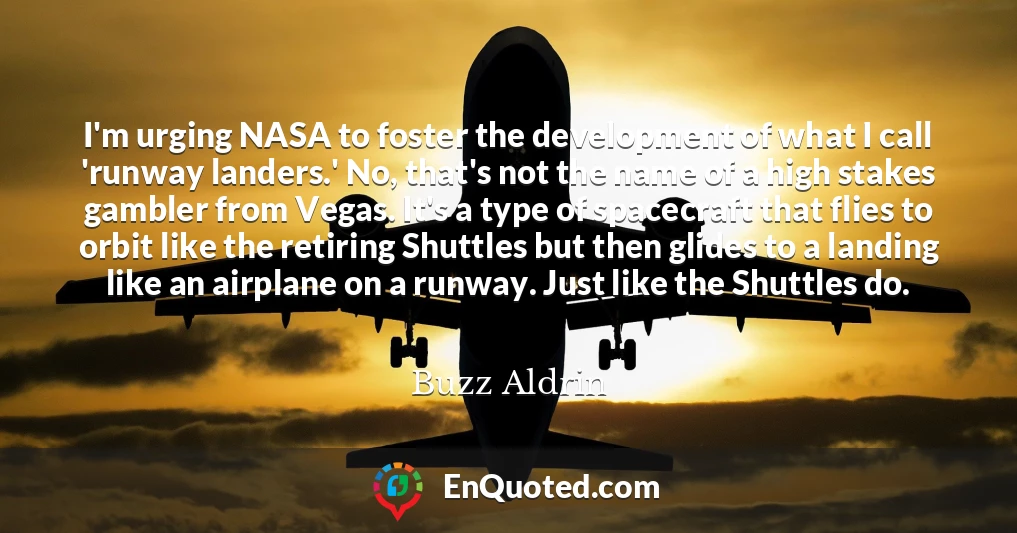 I'm urging NASA to foster the development of what I call 'runway landers.' No, that's not the name of a high stakes gambler from Vegas. It's a type of spacecraft that flies to orbit like the retiring Shuttles but then glides to a landing like an airplane on a runway. Just like the Shuttles do. I'm urging NASA to foster the development of what I call 'runway landers.' No, that's not the name of a high stakes gambler from Vegas. It's a type of spacecraft that flies to orbit like the retiring Shuttles but then glides to a landing like an airplane on a runway. Just like the Shuttles do.