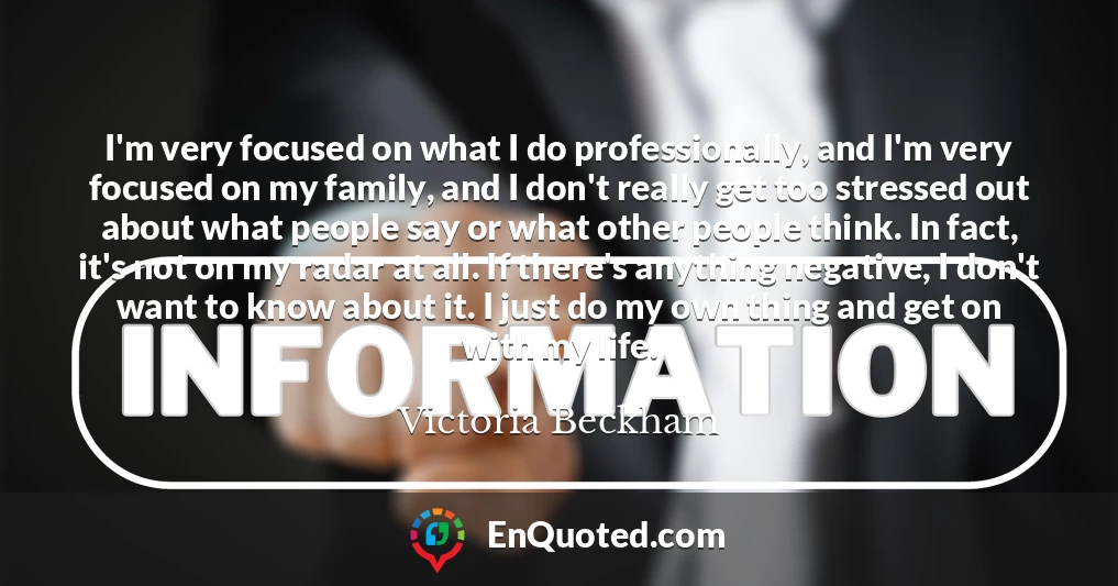I'm very focused on what I do professionally, and I'm very focused on my family, and I don't really get too stressed out about what people say or what other people think. In fact, it's not on my radar at all. If there's anything negative, I don't want to know about it. I just do my own thing and get on with my life. I'm very focused on what I do professionally, and I'm very focused on my family, and I don't really get too stressed out about what people say or what other people think. In fact, it's not on my radar at all. If there's anything negative, I don't want to know about it. I just do my own thing and get on with my life.
