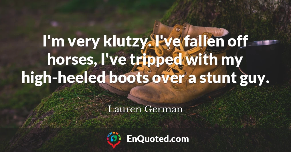 I'm very klutzy. I've fallen off horses, I've tripped with my high-heeled boots over a stunt guy.