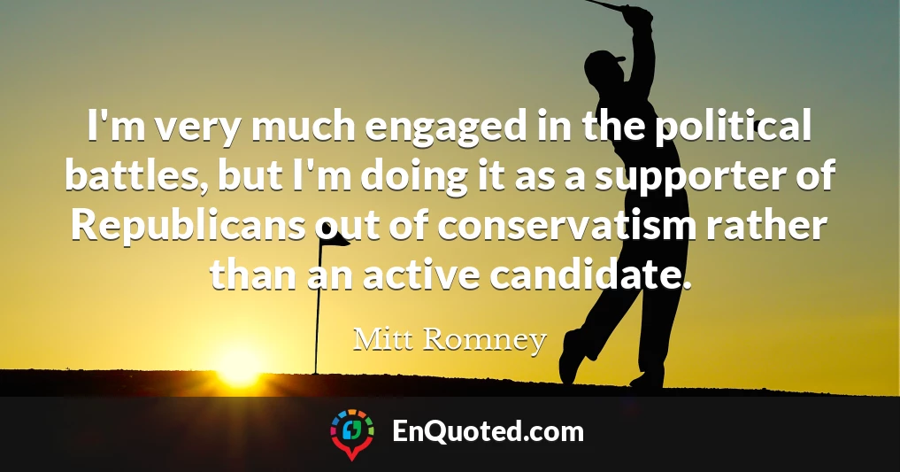 I'm very much engaged in the political battles, but I'm doing it as a supporter of Republicans out of conservatism rather than an active candidate.