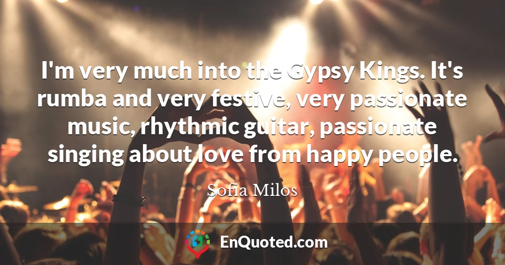 I'm very much into the Gypsy Kings. It's rumba and very festive, very passionate music, rhythmic guitar, passionate singing about love from happy people.