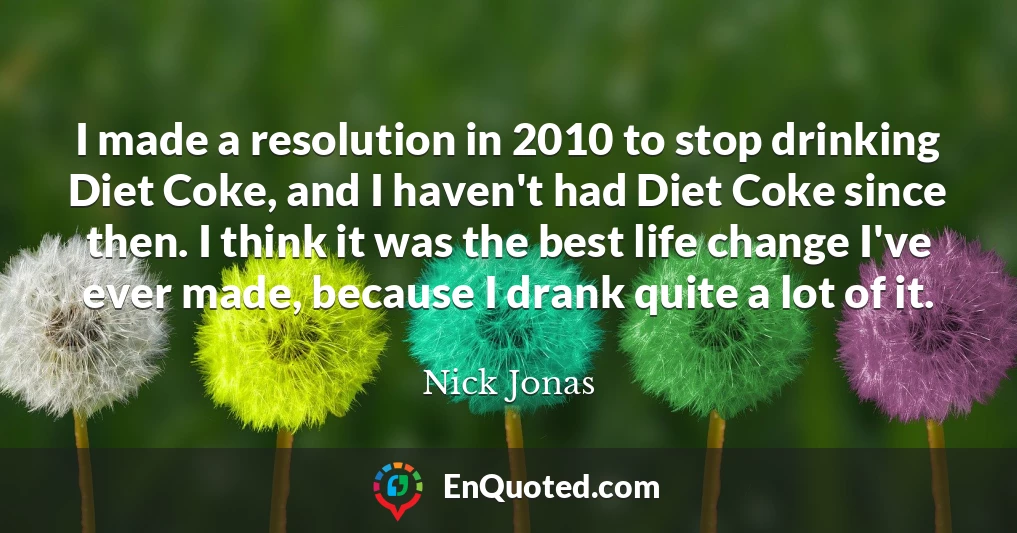 I made a resolution in 2010 to stop drinking Diet Coke, and I haven't had Diet Coke since then. I think it was the best life change I've ever made, because I drank quite a lot of it.