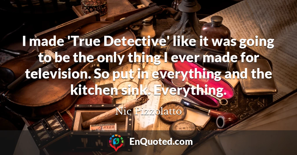 I made 'True Detective' like it was going to be the only thing I ever made for television. So put in everything and the kitchen sink. Everything.