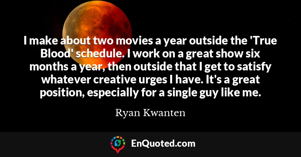 I make about two movies a year outside the 'True Blood' schedule. I work on a great show six months a year, then outside that I get to satisfy whatever creative urges I have. It's a great position, especially for a single guy like me.