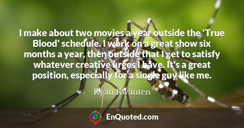 I make about two movies a year outside the 'True Blood' schedule. I work on a great show six months a year, then outside that I get to satisfy whatever creative urges I have. It's a great position, especially for a single guy like me.