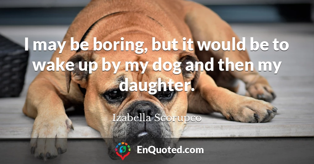 I may be boring, but it would be to wake up by my dog and then my daughter.