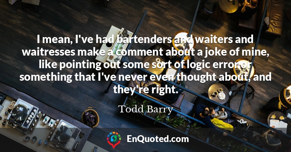 I mean, I've had bartenders and waiters and waitresses make a comment about a joke of mine, like pointing out some sort of logic error or something that I've never even thought about, and they're right. I mean, I've had bartenders and waiters and waitresses make a comment about a joke of mine, like pointing out some sort of logic error or something that I've never even thought about, and they're right.