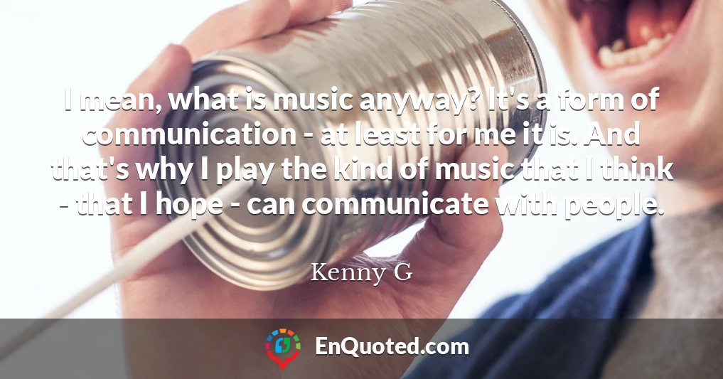 I mean, what is music anyway? It's a form of communication - at least for me it is. And that's why I play the kind of music that I think - that I hope - can communicate with people.