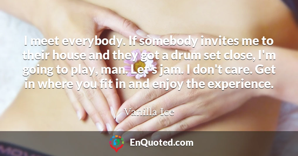 I meet everybody. If somebody invites me to their house and they got a drum set close, I'm going to play, man. Let's jam. I don't care. Get in where you fit in and enjoy the experience.