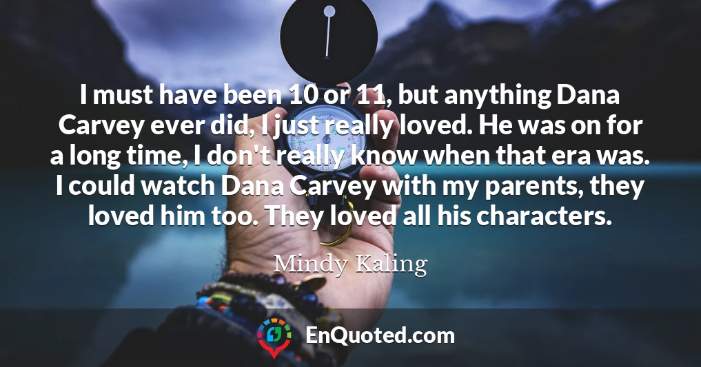 I must have been 10 or 11, but anything Dana Carvey ever did, I just really loved. He was on for a long time, I don't really know when that era was. I could watch Dana Carvey with my parents, they loved him too. They loved all his characters.