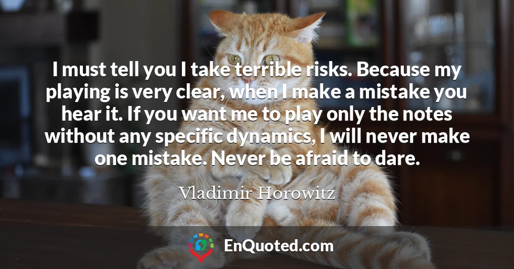 I must tell you I take terrible risks. Because my playing is very clear, when I make a mistake you hear it. If you want me to play only the notes without any specific dynamics, I will never make one mistake. Never be afraid to dare.