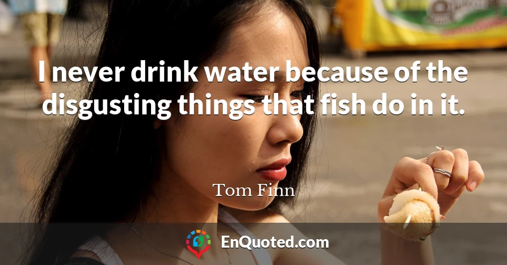 I never drink water because of the disgusting things that fish do in it.
