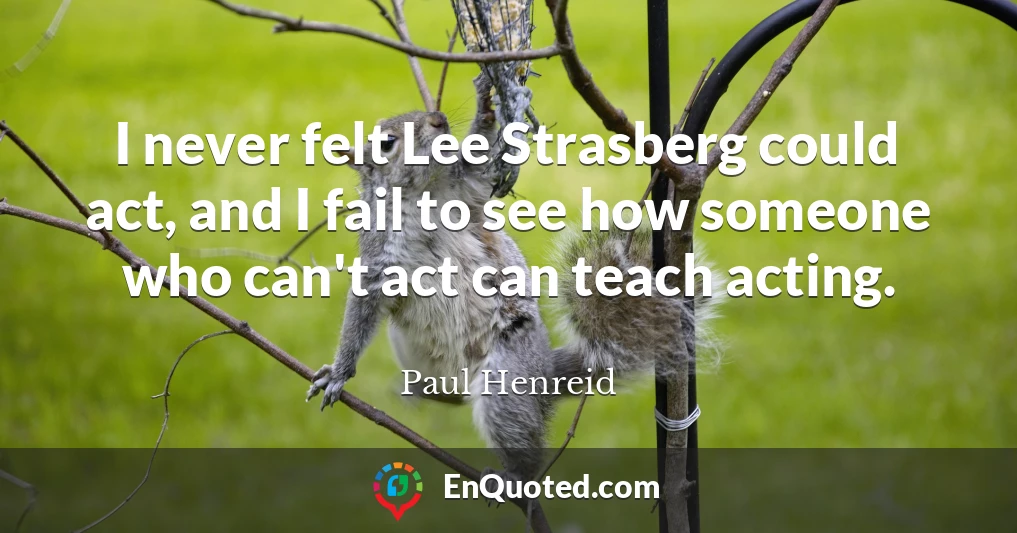 I never felt Lee Strasberg could act, and I fail to see how someone who can't act can teach acting.