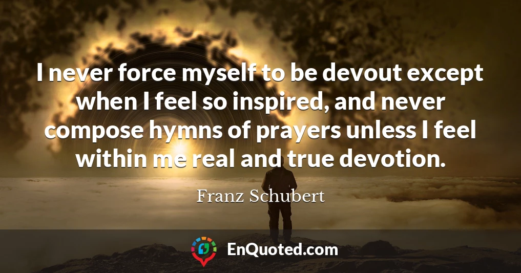 I never force myself to be devout except when I feel so inspired, and never compose hymns of prayers unless I feel within me real and true devotion.