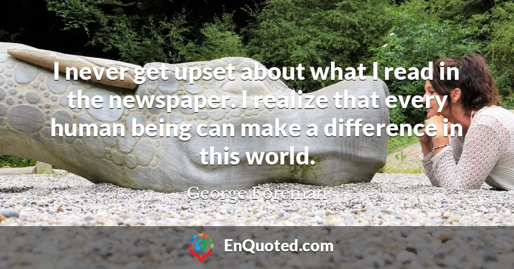 I never get upset about what I read in the newspaper. I realize that every human being can make a difference in this world.