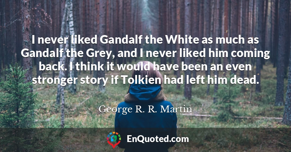 I never liked Gandalf the White as much as Gandalf the Grey, and I never liked him coming back. I think it would have been an even stronger story if Tolkien had left him dead.