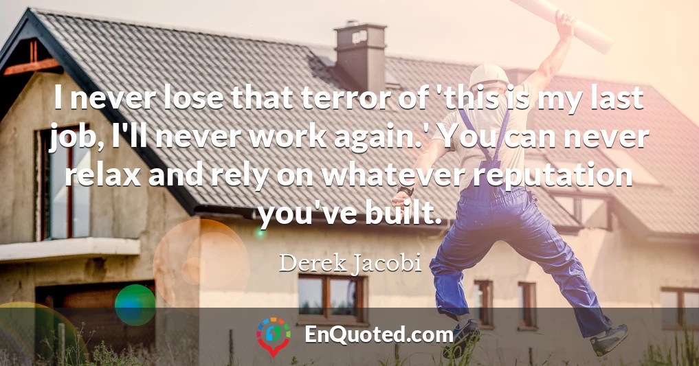 I never lose that terror of 'this is my last job, I'll never work again.' You can never relax and rely on whatever reputation you've built.