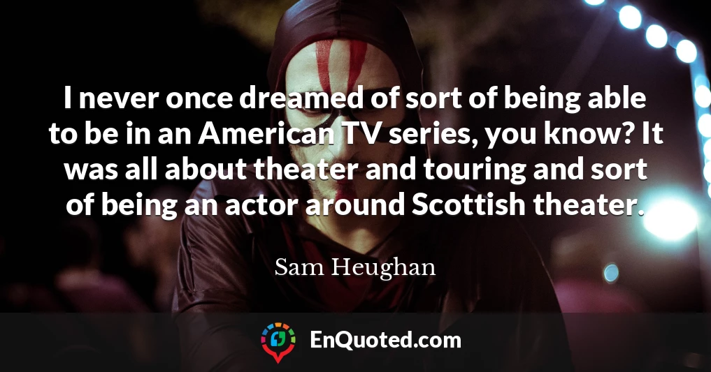I never once dreamed of sort of being able to be in an American TV series, you know? It was all about theater and touring and sort of being an actor around Scottish theater.