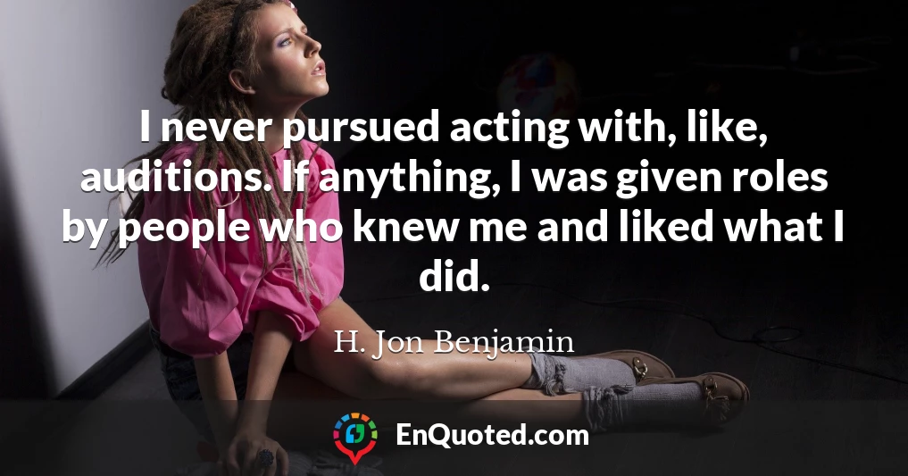 I never pursued acting with, like, auditions. If anything, I was given roles by people who knew me and liked what I did.