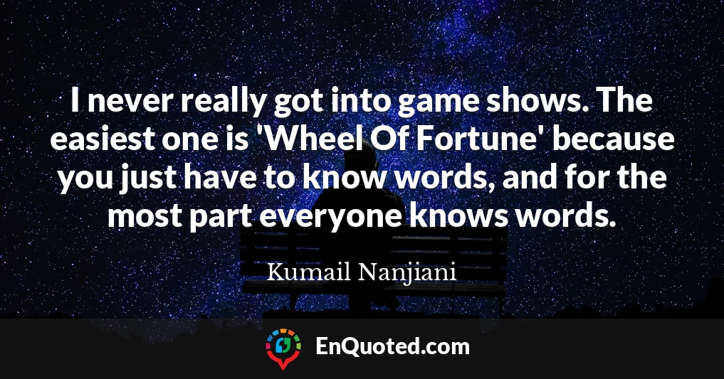I never really got into game shows. The easiest one is 'Wheel Of Fortune' because you just have to know words, and for the most part everyone knows words.