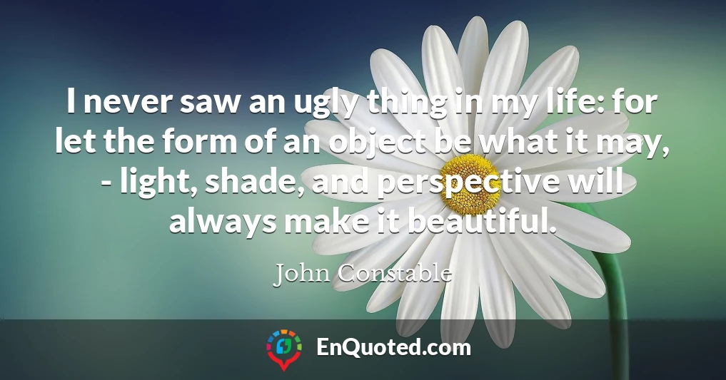 I never saw an ugly thing in my life: for let the form of an object be what it may, - light, shade, and perspective will always make it beautiful.