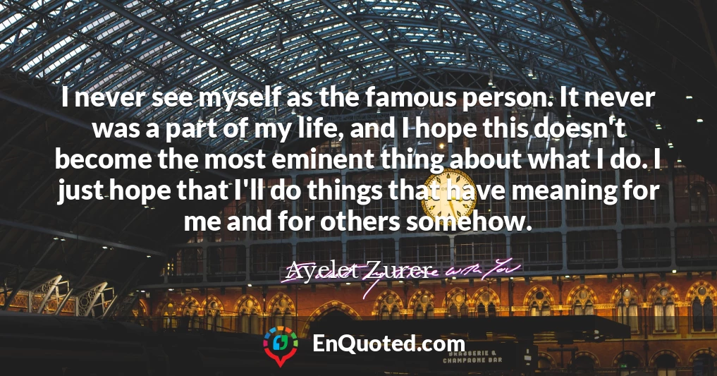 I never see myself as the famous person. It never was a part of my life, and I hope this doesn't become the most eminent thing about what I do. I just hope that I'll do things that have meaning for me and for others somehow.