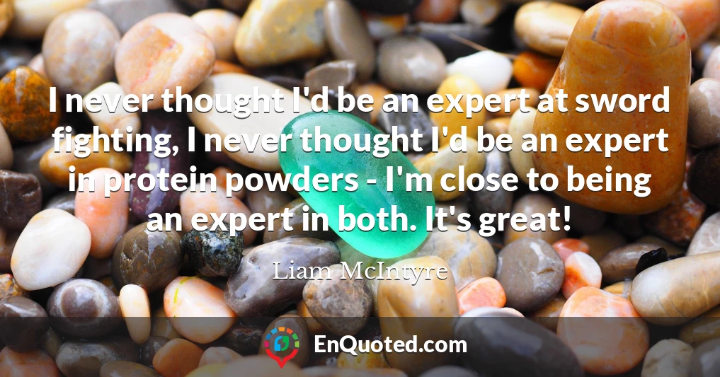 I never thought I'd be an expert at sword fighting, I never thought I'd be an expert in protein powders - I'm close to being an expert in both. It's great!