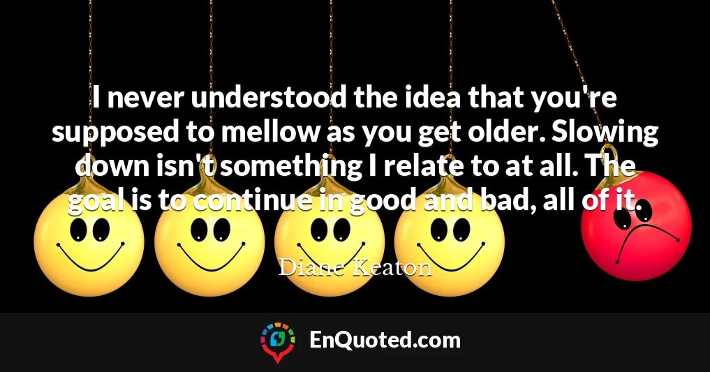 I never understood the idea that you're supposed to mellow as you get older. Slowing down isn't something I relate to at all. The goal is to continue in good and bad, all of it.