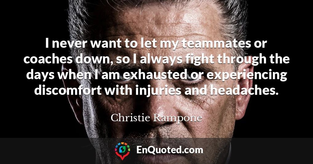 I never want to let my teammates or coaches down, so I always fight through the days when I am exhausted or experiencing discomfort with injuries and headaches.