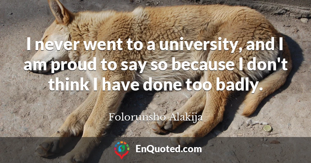 I never went to a university, and I am proud to say so because I don't think I have done too badly.