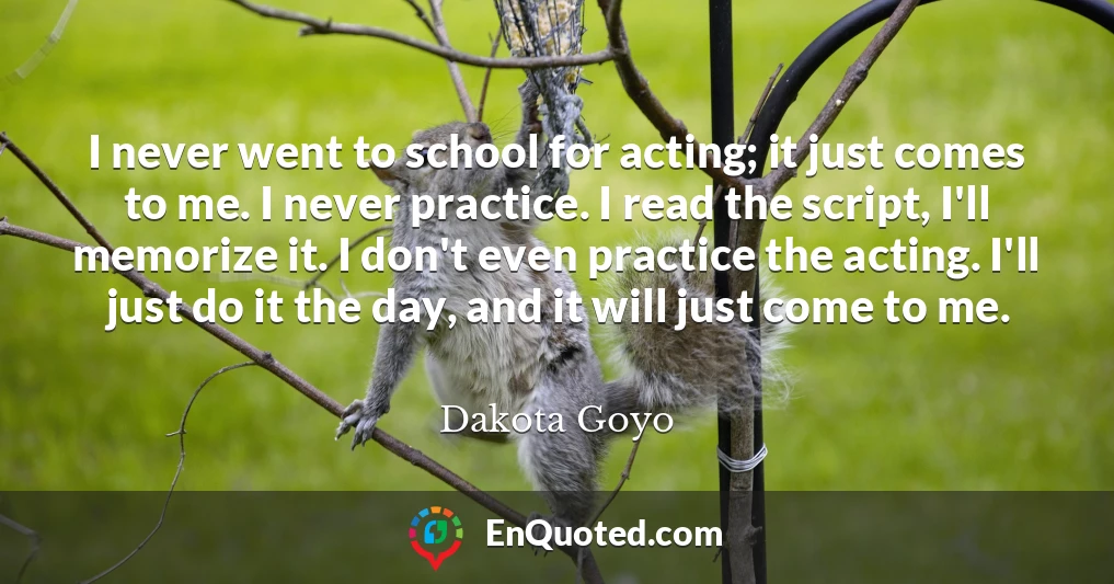 I never went to school for acting; it just comes to me. I never practice. I read the script, I'll memorize it. I don't even practice the acting. I'll just do it the day, and it will just come to me.