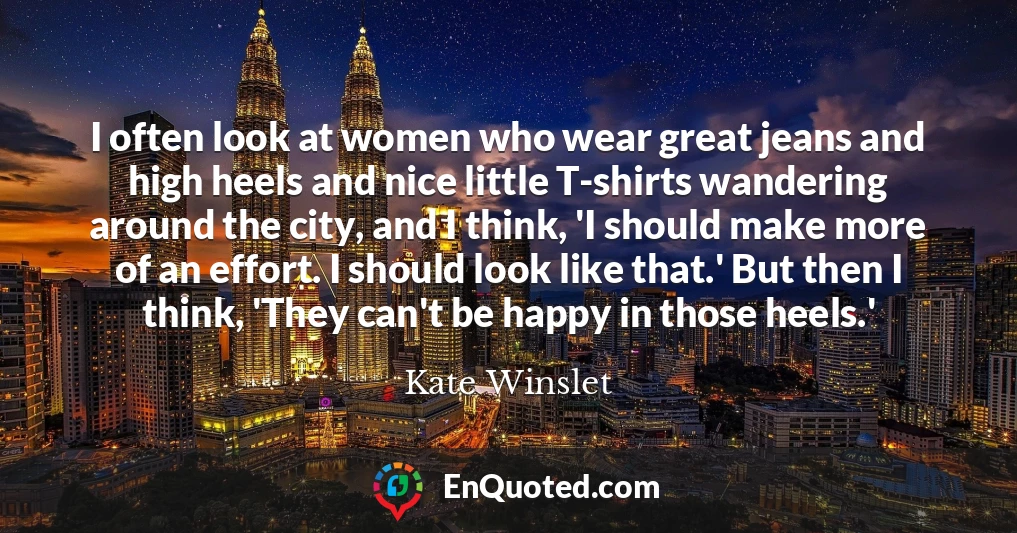 I often look at women who wear great jeans and high heels and nice little T-shirts wandering around the city, and I think, 'I should make more of an effort. I should look like that.' But then I think, 'They can't be happy in those heels.' I often look at women who wear great jeans and high heels and nice little T-shirts wandering around the city, and I think, 'I should make more of an effort. I should look like that.' But then I think, 'They can't be happy in those heels.'