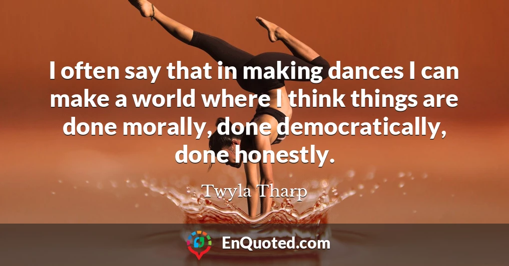 I often say that in making dances I can make a world where I think things are done morally, done democratically, done honestly.
