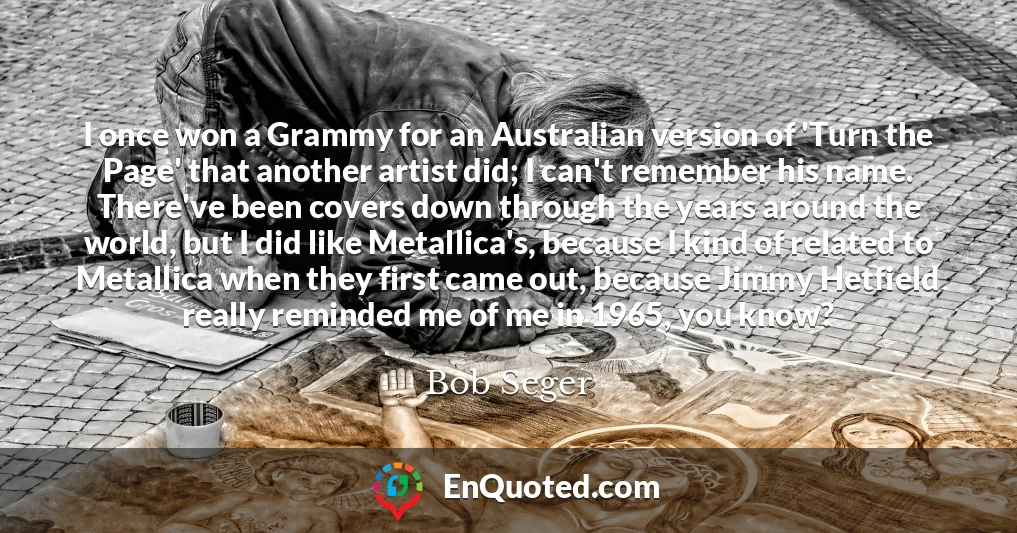 I once won a Grammy for an Australian version of 'Turn the Page' that another artist did; I can't remember his name. There've been covers down through the years around the world, but I did like Metallica's, because I kind of related to Metallica when they first came out, because Jimmy Hetfield really reminded me of me in 1965, you know?