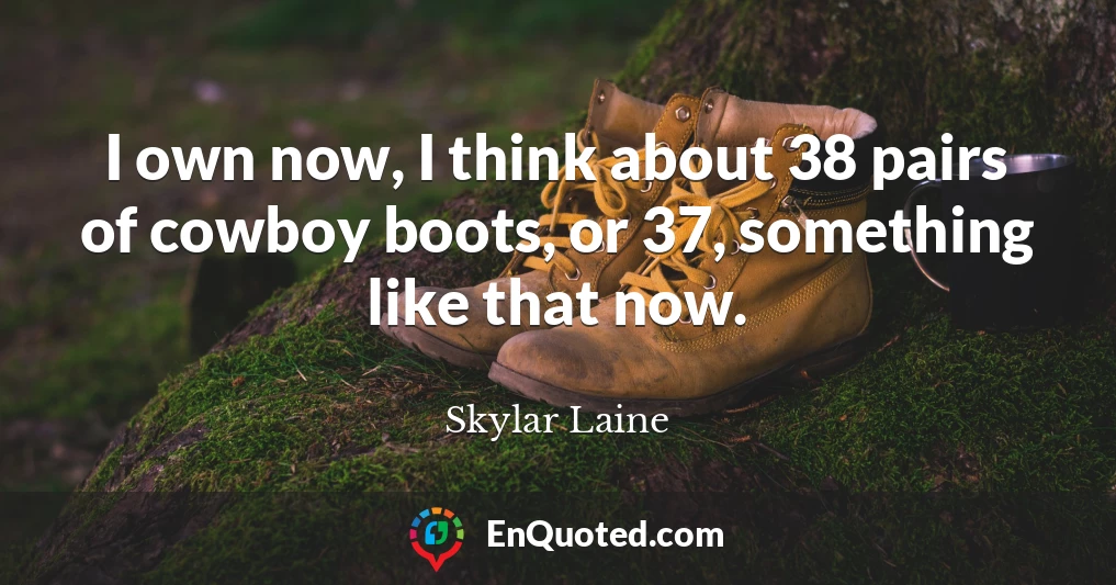 I own now, I think about 38 pairs of cowboy boots, or 37, something like that now.