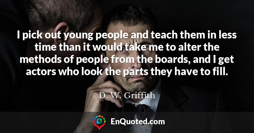 I pick out young people and teach them in less time than it would take me to alter the methods of people from the boards, and I get actors who look the parts they have to fill.