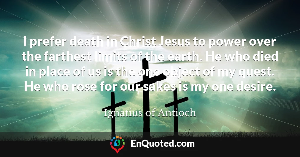 I prefer death in Christ Jesus to power over the farthest limits of the earth. He who died in place of us is the one object of my quest. He who rose for our sakes is my one desire.