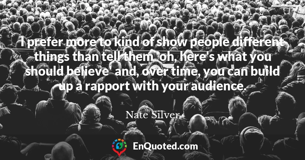 I prefer more to kind of show people different things than tell them 'oh, here's what you should believe' and, over time, you can build up a rapport with your audience.