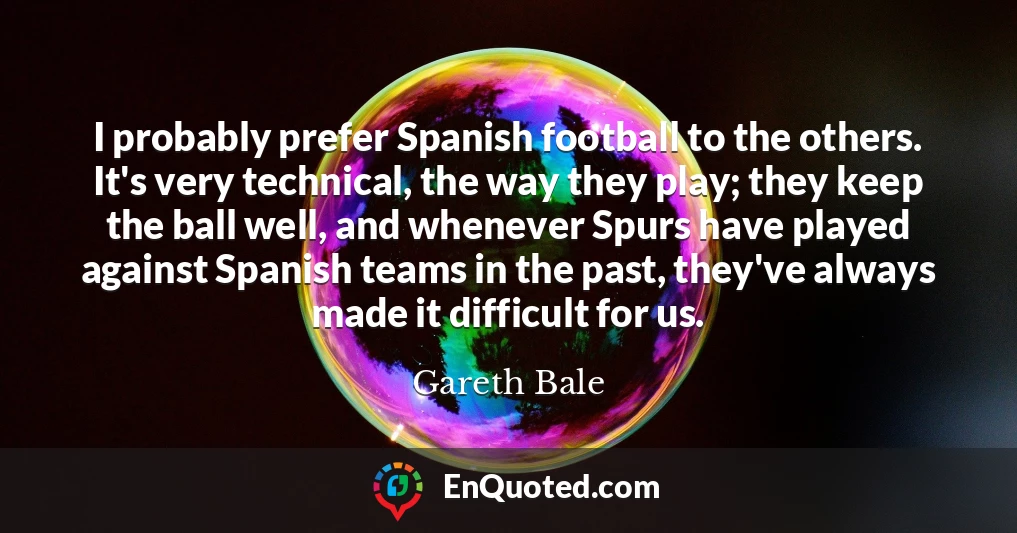 I probably prefer Spanish football to the others. It's very technical, the way they play; they keep the ball well, and whenever Spurs have played against Spanish teams in the past, they've always made it difficult for us. I probably prefer Spanish football to the others. It's very technical, the way they play; they keep the ball well, and whenever Spurs have played against Spanish teams in the past, they've always made it difficult for us.