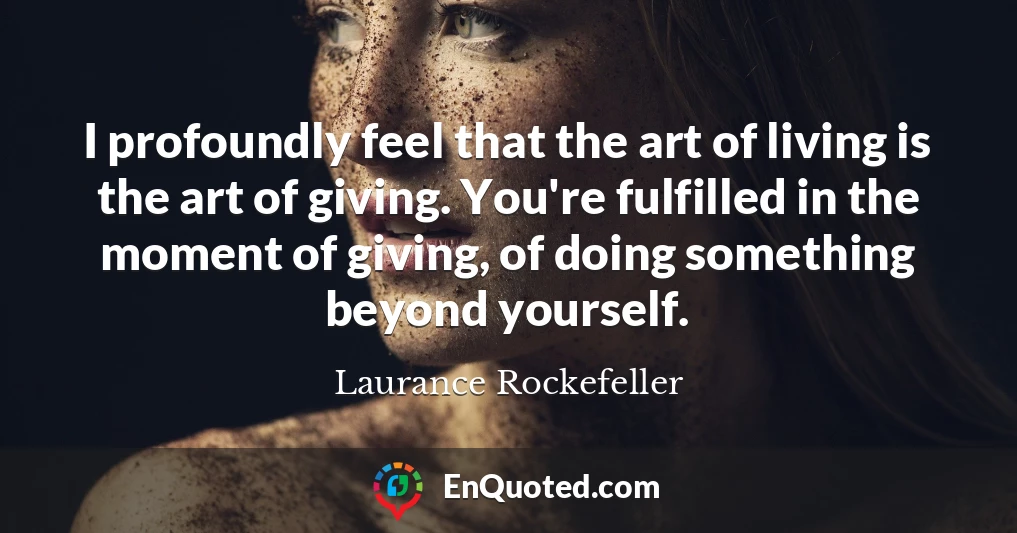 I profoundly feel that the art of living is the art of giving. You're fulfilled in the moment of giving, of doing something beyond yourself.