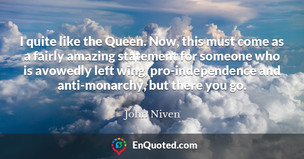 I quite like the Queen. Now, this must come as a fairly amazing statement for someone who is avowedly left wing, pro-independence and anti-monarchy, but there you go.