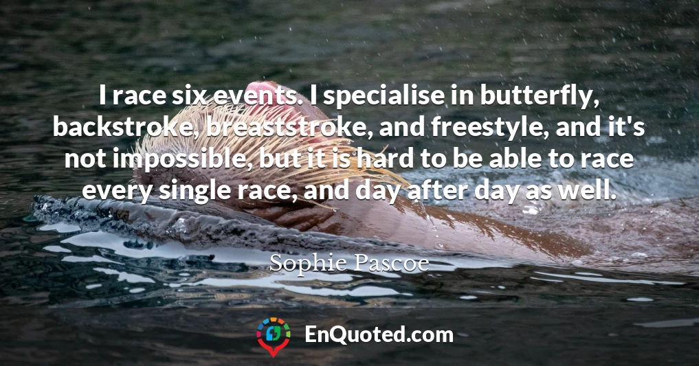 I race six events. I specialise in butterfly, backstroke, breaststroke, and freestyle, and it's not impossible, but it is hard to be able to race every single race, and day after day as well.