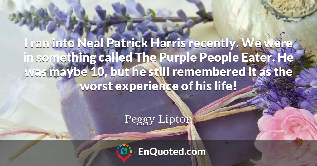 I ran into Neal Patrick Harris recently. We were in something called The Purple People Eater. He was maybe 10, but he still remembered it as the worst experience of his life!