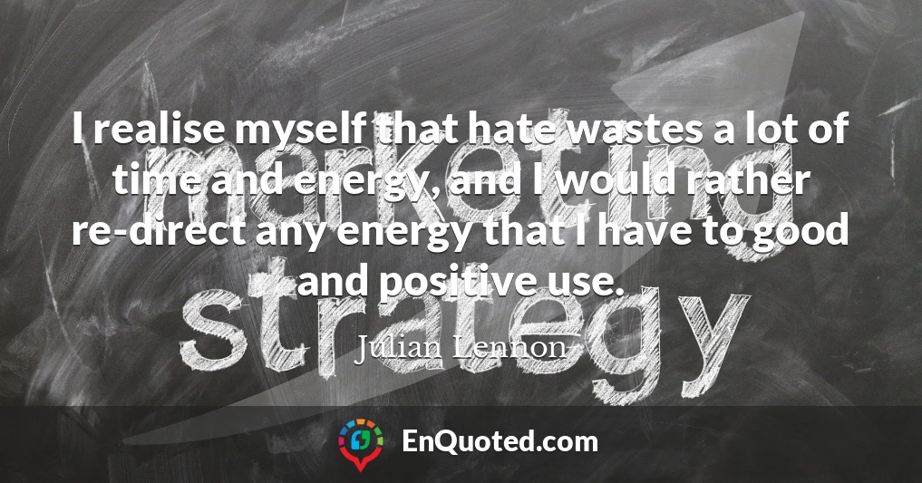 I realise myself that hate wastes a lot of time and energy, and I would rather re-direct any energy that I have to good and positive use.