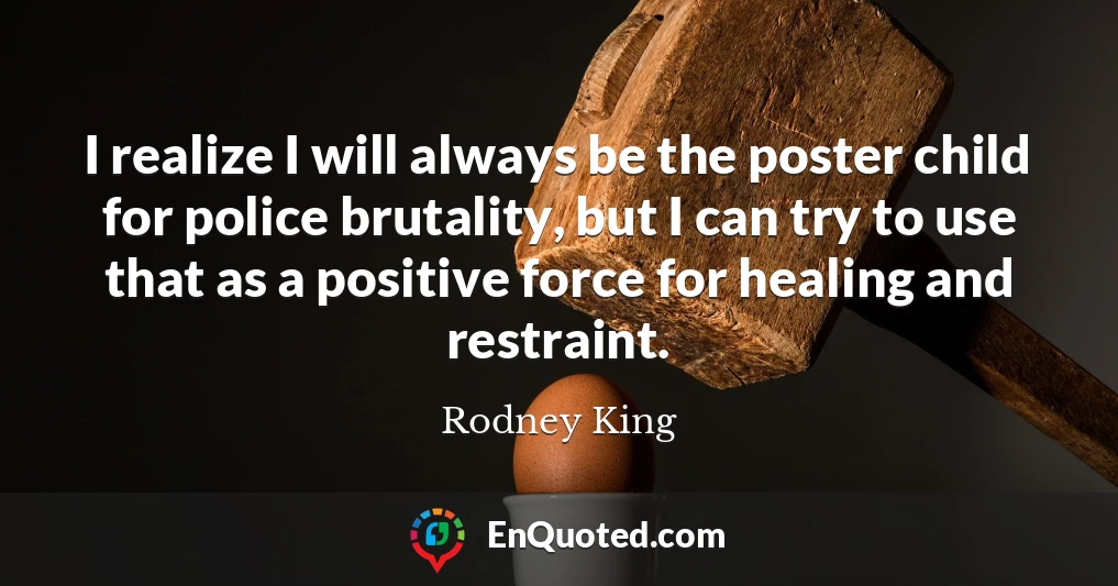 I realize I will always be the poster child for police brutality, but I can try to use that as a positive force for healing and restraint.