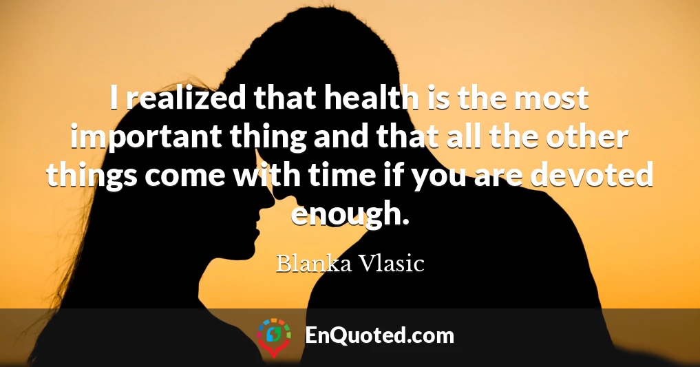 I realized that health is the most important thing and that all the other things come with time if you are devoted enough.